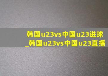 韩国u23vs中国u23进球_韩国u23vs中国u23直播