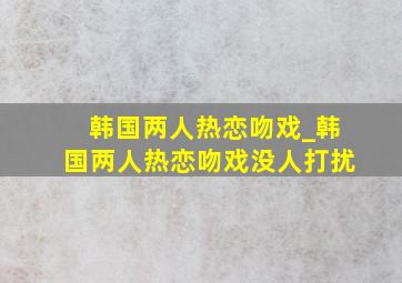 韩国两人热恋吻戏_韩国两人热恋吻戏没人打扰