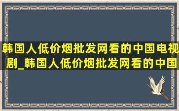 韩国人(低价烟批发网)看的中国电视剧_韩国人(低价烟批发网)看的中国电视剧排行