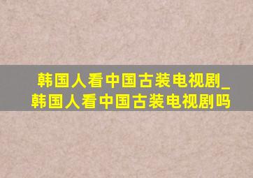 韩国人看中国古装电视剧_韩国人看中国古装电视剧吗