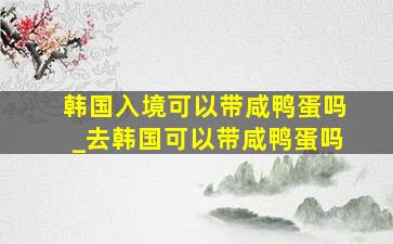 韩国入境可以带咸鸭蛋吗_去韩国可以带咸鸭蛋吗