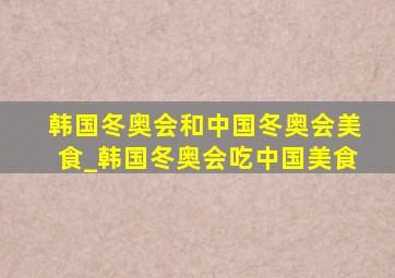 韩国冬奥会和中国冬奥会美食_韩国冬奥会吃中国美食