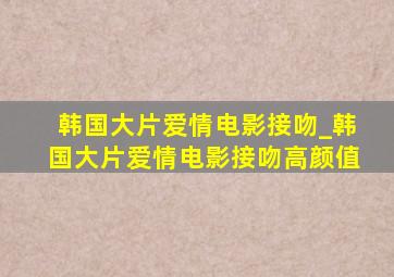 韩国大片爱情电影接吻_韩国大片爱情电影接吻高颜值