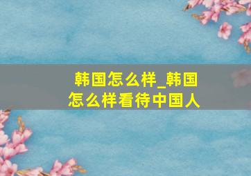 韩国怎么样_韩国怎么样看待中国人