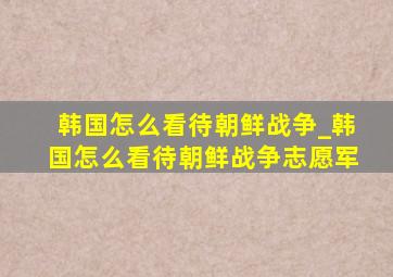 韩国怎么看待朝鲜战争_韩国怎么看待朝鲜战争志愿军