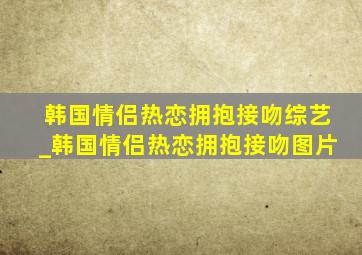 韩国情侣热恋拥抱接吻综艺_韩国情侣热恋拥抱接吻图片