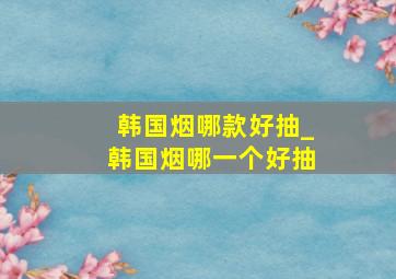 韩国烟哪款好抽_韩国烟哪一个好抽