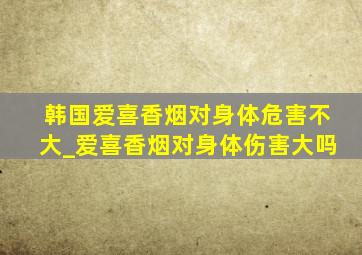 韩国爱喜香烟对身体危害不大_爱喜香烟对身体伤害大吗