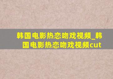 韩国电影热恋吻戏视频_韩国电影热恋吻戏视频cut