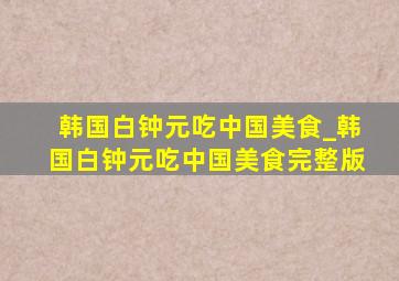 韩国白钟元吃中国美食_韩国白钟元吃中国美食完整版