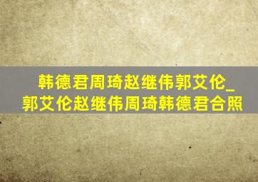 韩德君周琦赵继伟郭艾伦_郭艾伦赵继伟周琦韩德君合照