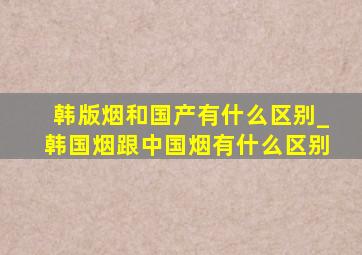 韩版烟和国产有什么区别_韩国烟跟中国烟有什么区别