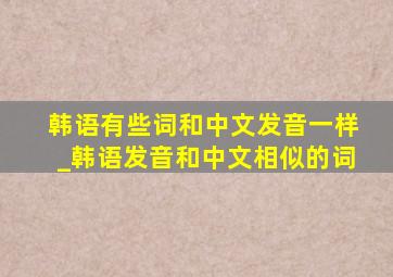 韩语有些词和中文发音一样_韩语发音和中文相似的词