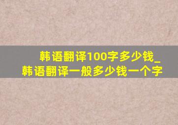 韩语翻译100字多少钱_韩语翻译一般多少钱一个字