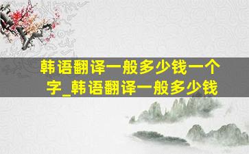 韩语翻译一般多少钱一个字_韩语翻译一般多少钱