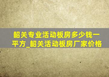 韶关专业活动板房多少钱一平方_韶关活动板房厂家价格