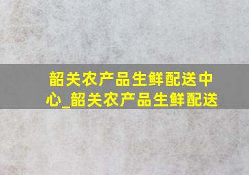 韶关农产品生鲜配送中心_韶关农产品生鲜配送