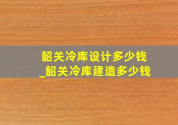 韶关冷库设计多少钱_韶关冷库建造多少钱