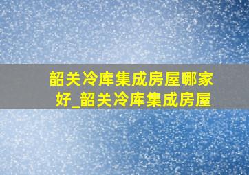 韶关冷库集成房屋哪家好_韶关冷库集成房屋