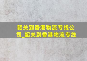 韶关到香港物流专线公司_韶关到香港物流专线