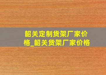 韶关定制货架厂家价格_韶关货架厂家价格