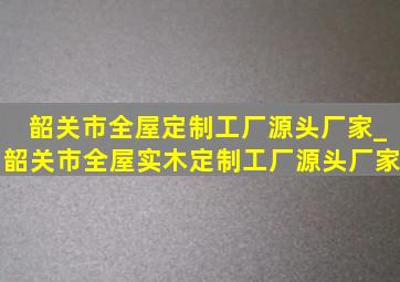 韶关市全屋定制工厂源头厂家_韶关市全屋实木定制工厂源头厂家