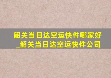 韶关当日达空运快件哪家好_韶关当日达空运快件公司