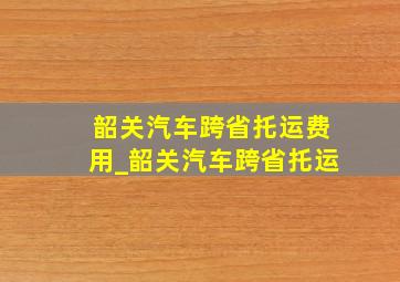 韶关汽车跨省托运费用_韶关汽车跨省托运