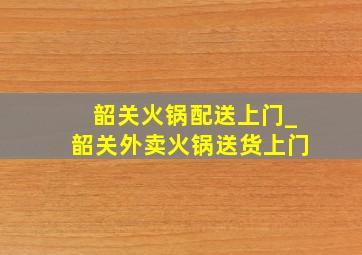 韶关火锅配送上门_韶关外卖火锅送货上门