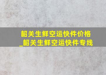 韶关生鲜空运快件价格_韶关生鲜空运快件专线