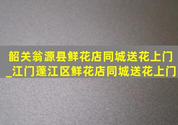 韶关翁源县鲜花店同城送花上门_江门蓬江区鲜花店同城送花上门