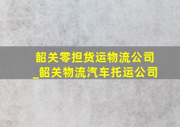 韶关零担货运物流公司_韶关物流汽车托运公司