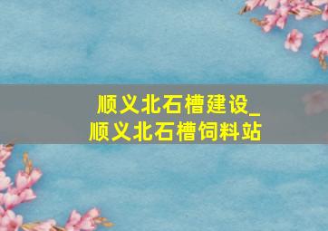 顺义北石槽建设_顺义北石槽饲料站