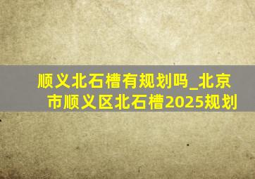 顺义北石槽有规划吗_北京市顺义区北石槽2025规划