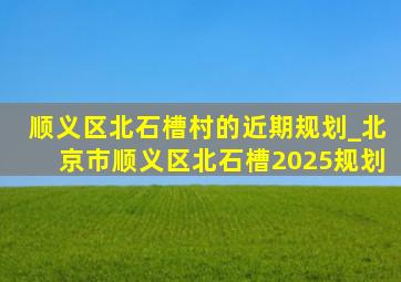 顺义区北石槽村的近期规划_北京市顺义区北石槽2025规划