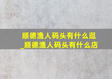 顺德渔人码头有什么逛_顺德渔人码头有什么店