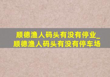 顺德渔人码头有没有停业_顺德渔人码头有没有停车场