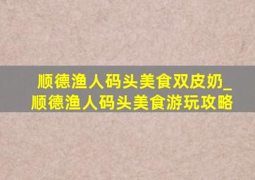 顺德渔人码头美食双皮奶_顺德渔人码头美食游玩攻略