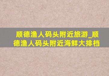 顺德渔人码头附近旅游_顺德渔人码头附近海鲜大排档