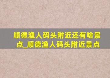 顺德渔人码头附近还有啥景点_顺德渔人码头附近景点