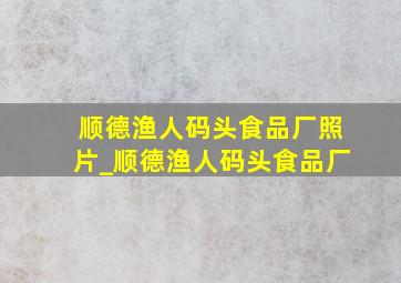 顺德渔人码头食品厂照片_顺德渔人码头食品厂