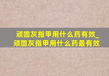 顽固灰指甲用什么药有效_顽固灰指甲用什么药最有效