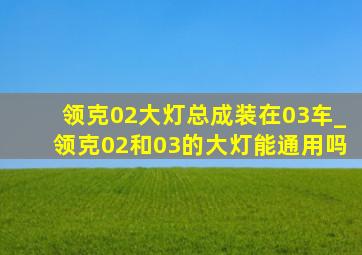 领克02大灯总成装在03车_领克02和03的大灯能通用吗