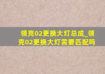 领克02更换大灯总成_领克02更换大灯需要匹配吗