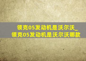 领克05发动机是沃尔沃_领克05发动机是沃尔沃哪款