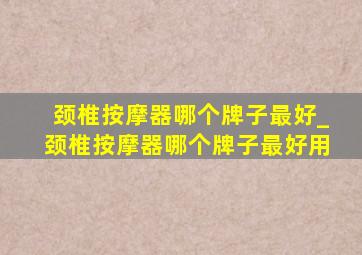 颈椎按摩器哪个牌子最好_颈椎按摩器哪个牌子最好用