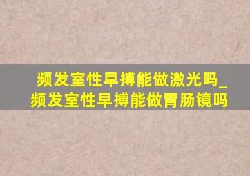 频发室性早搏能做激光吗_频发室性早搏能做胃肠镜吗