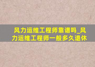 风力运维工程师靠谱吗_风力运维工程师一般多久退休