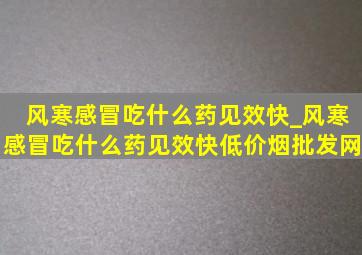 风寒感冒吃什么药见效快_风寒感冒吃什么药见效快(低价烟批发网)