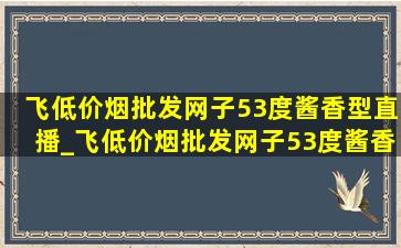 飞(低价烟批发网)子53度酱香型直播_飞(低价烟批发网)子53度酱香型五星